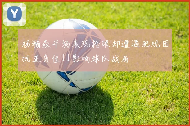 杨瀚森半场表现抢眼却遭遇犯规困扰正负值11影响球队战局