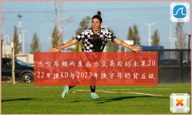 杰伦布朗两度成为交易目标未果2022年换KD与2023年换字母的背后故事
