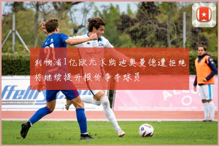 利物浦1亿欧元求购迪奥曼德遭拒绝将继续提升报价争夺球员