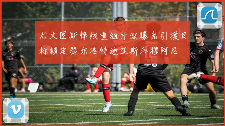 尤文图斯锋线重组计划曝光引援目标锁定瑟尔洛特迪亚斯和穆阿尼
