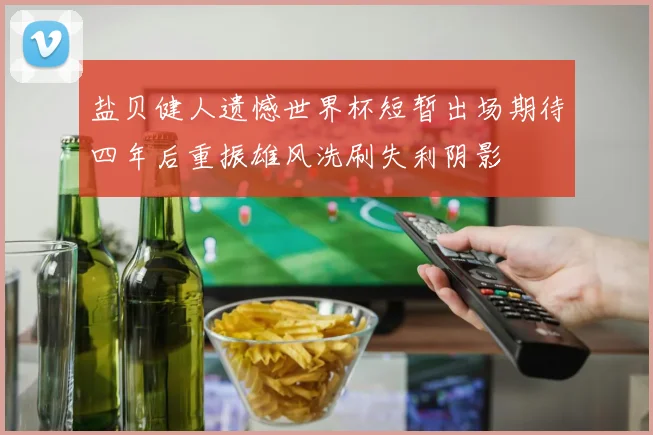 盐贝健人遗憾世界杯短暂出场期待四年后重振雄风洗刷失利阴影