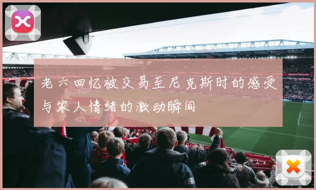 老六回忆被交易至尼克斯时的感受与家人情绪的激动瞬间