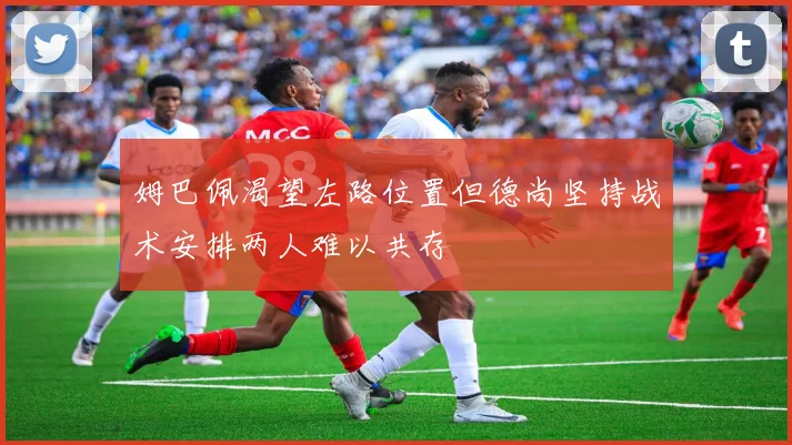 姆巴佩渴望左路位置但德尚坚持战术安排两人难以共存