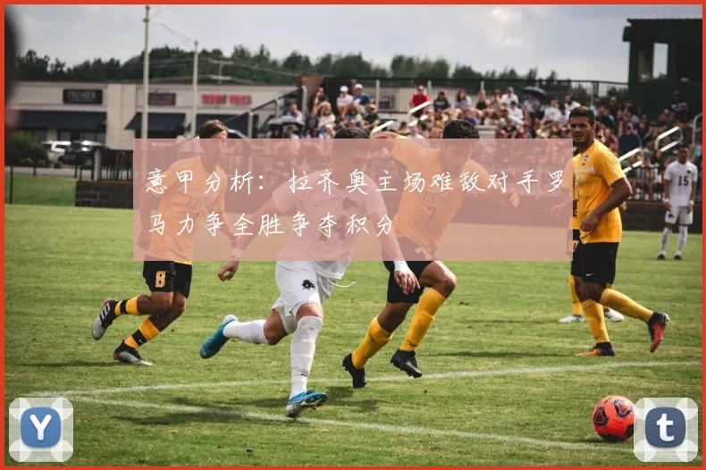 意甲分析：拉齐奥主场难敌对手罗马力争全胜争夺积分
