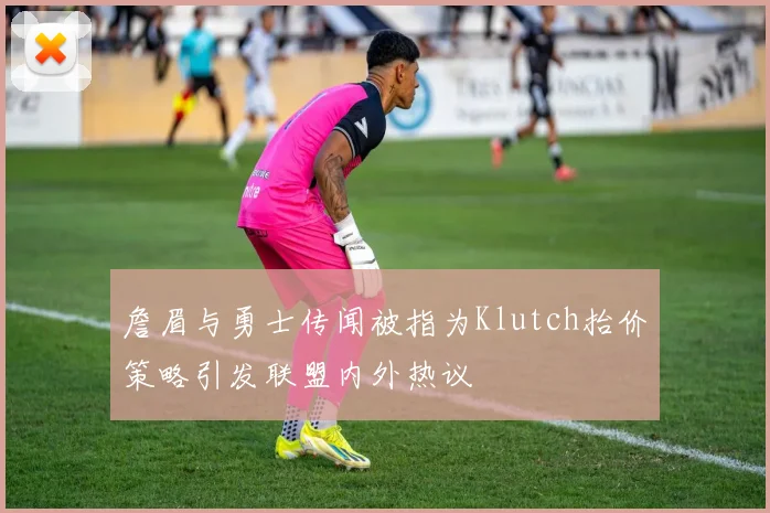 詹眉与勇士传闻被指为Klutch抬价策略引发联盟内外热议