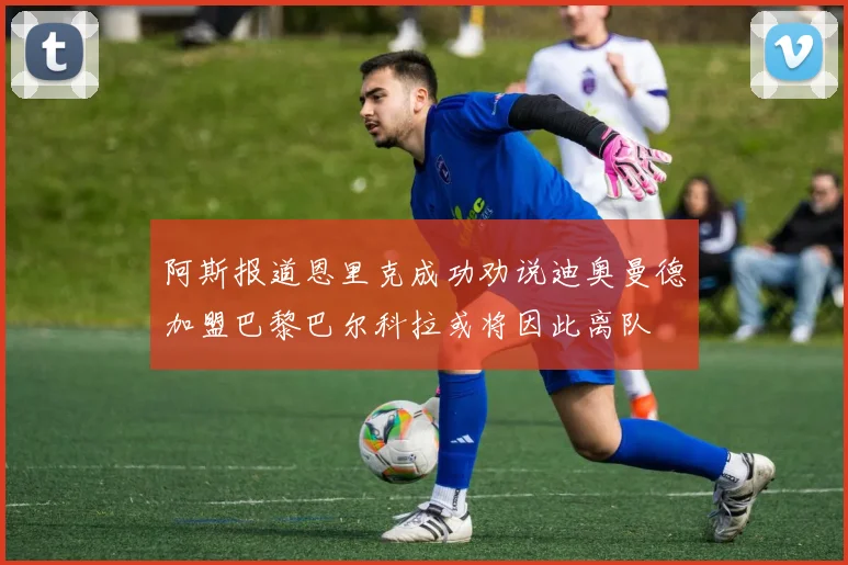 阿斯报道恩里克成功劝说迪奥曼德加盟巴黎巴尔科拉或将因此离队