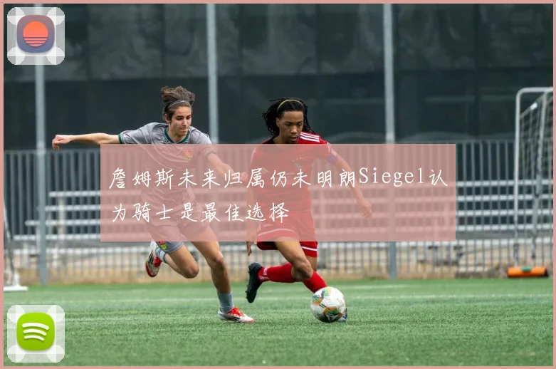 詹姆斯未来归属仍未明朗Siegel认为骑士是最佳选择