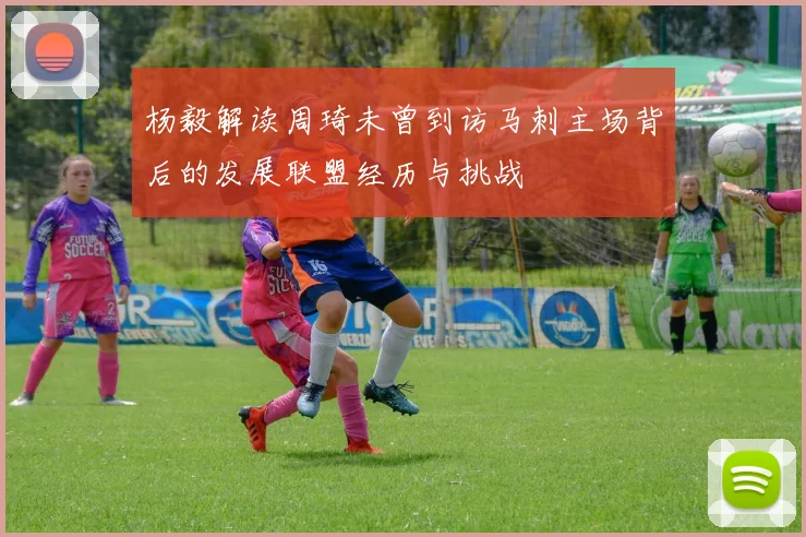 杨毅解读周琦未曾到访马刺主场背后的发展联盟经历与挑战