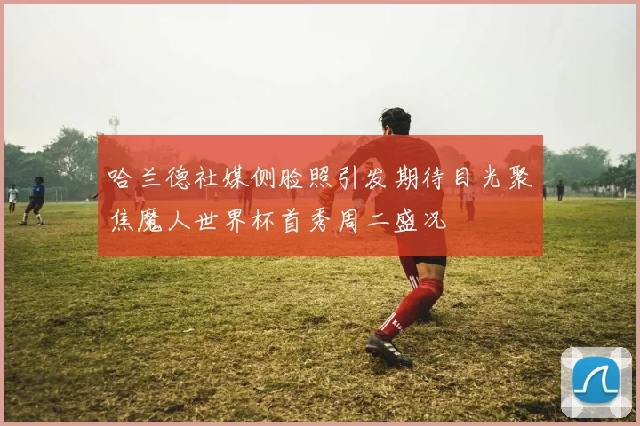哈兰德社媒侧脸照引发期待目光聚焦魔人世界杯首秀周二盛况