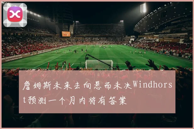 詹姆斯未来去向悬而未决Windhorst预测一个月内将有答案