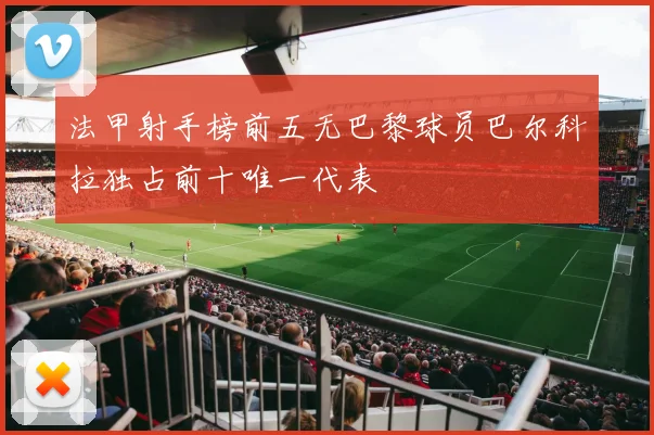 法甲射手榜前五无巴黎球员巴尔科拉独占前十唯一代表