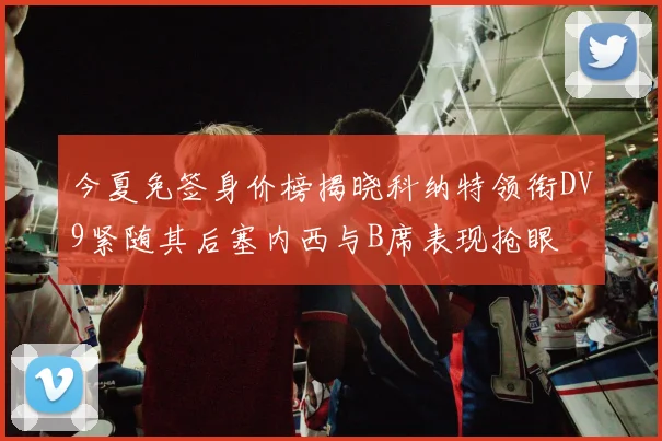 今夏免签身价榜揭晓科纳特领衔DV9紧随其后塞内西与B席表现抢眼