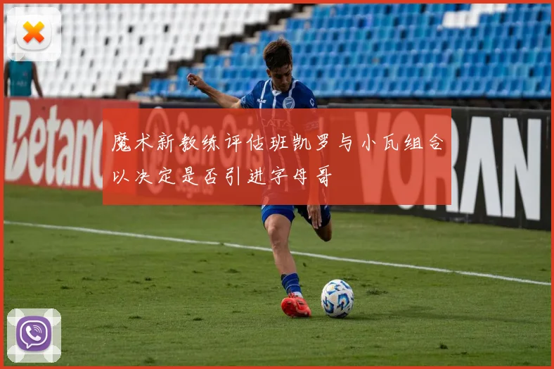 魔术新教练评估班凯罗与小瓦组合以决定是否引进字母哥
