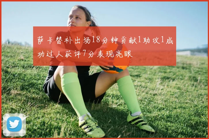 萨卡替补出场18分钟贡献1助攻1成功过人获评7分表现亮眼