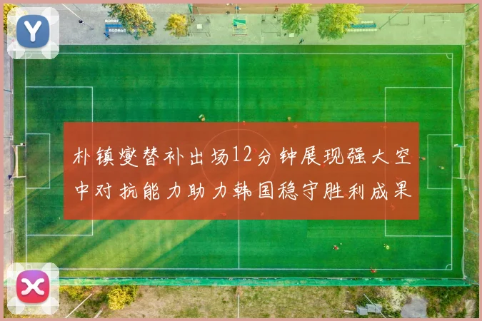 朴镇燮替补出场12分钟展现强大空中对抗能力助力韩国稳守胜利成果