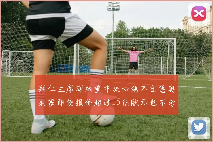 拜仁主席海纳重申决心绝不出售奥利塞即使报价超过15亿欧元也不考虑