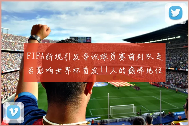 FIFA新规引发争议球员赛前列队是否影响世界杯首发11人的巅峰地位