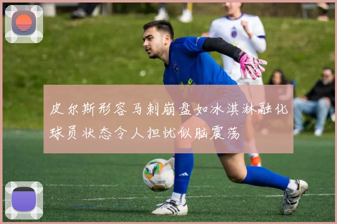 皮尔斯形容马刺崩盘如冰淇淋融化球员状态令人担忧似脑震荡