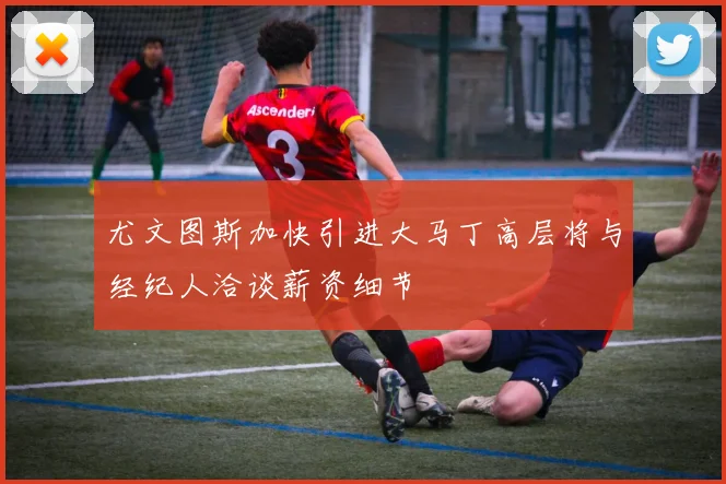 尤文图斯加快引进大马丁高层将与经纪人洽谈薪资细节