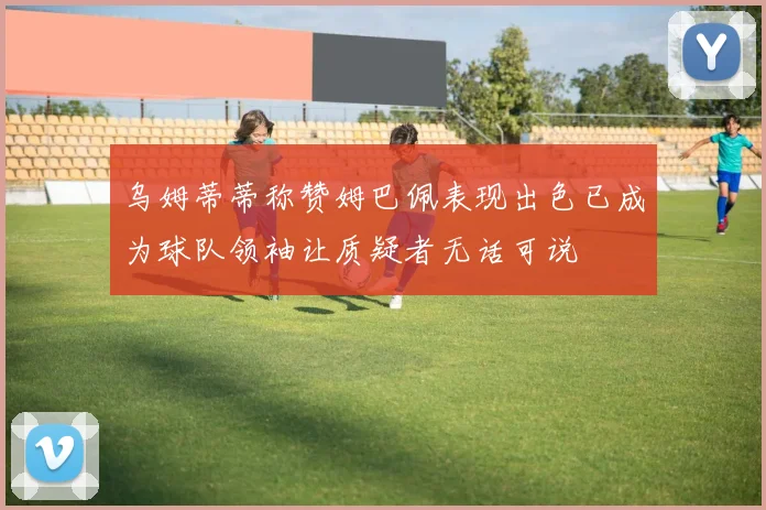 乌姆蒂蒂称赞姆巴佩表现出色已成为球队领袖让质疑者无话可说