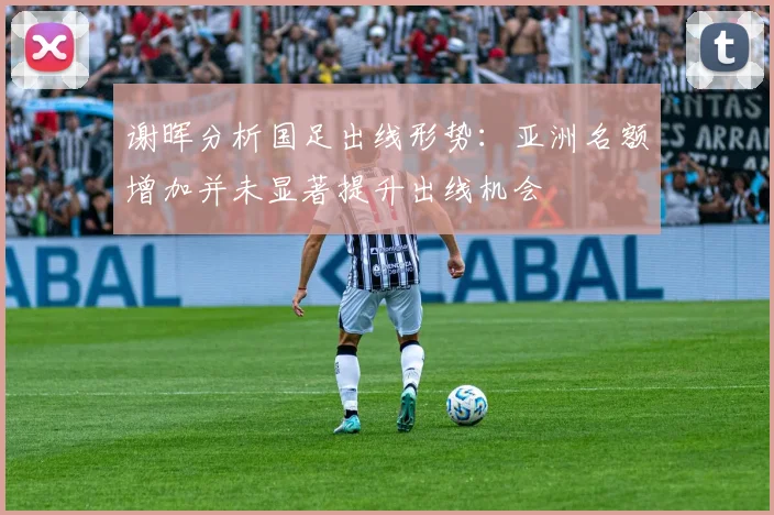 谢晖分析国足出线形势：亚洲名额增加并未显著提升出线机会