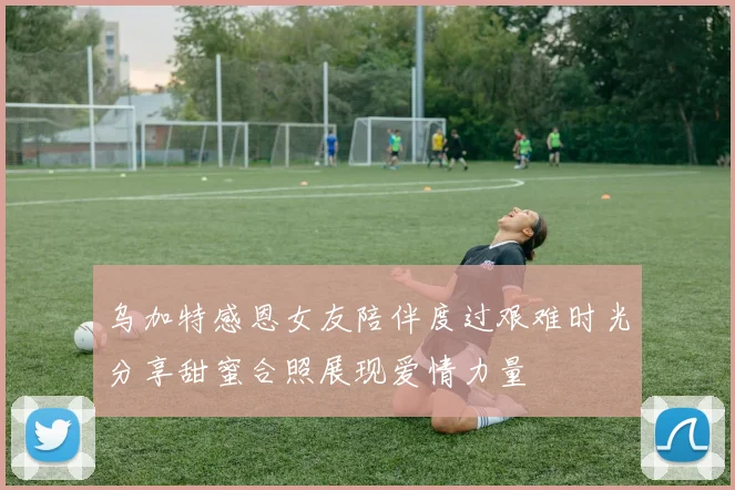 乌加特感恩女友陪伴度过艰难时光分享甜蜜合照展现爱情力量